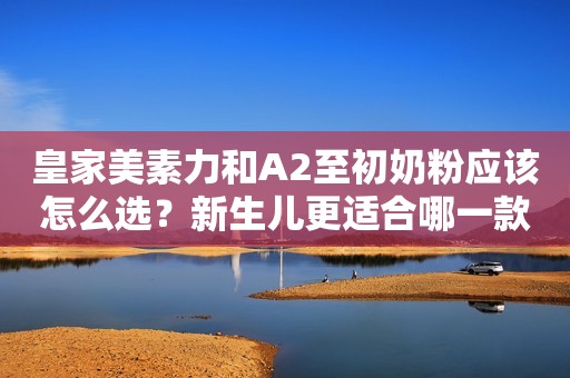 皇家美素力和A2至初奶粉应该怎么选？新生儿更适合哪一款呢？