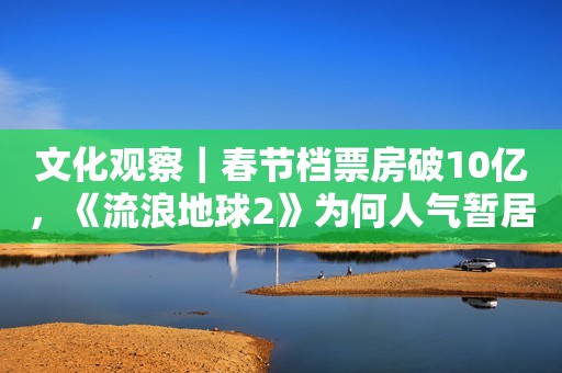 文化观察｜春节档票房破10亿，《流浪地球2》为何人气暂居第一？
