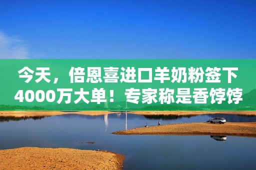 今天，倍恩喜进口羊奶粉签下4000万大单！专家称是香饽饽，CEO还放出了狠话