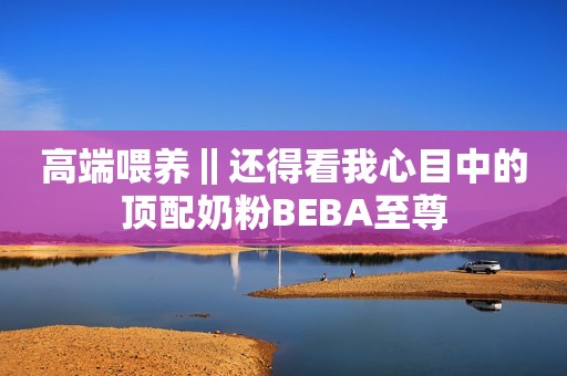 高端喂养‖还得看我心目中的顶配奶粉BEBA至尊