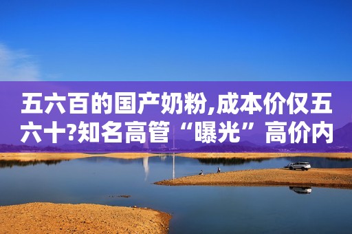 五六百的国产奶粉,成本价仅五六十?知名高管“曝光”高价内幕