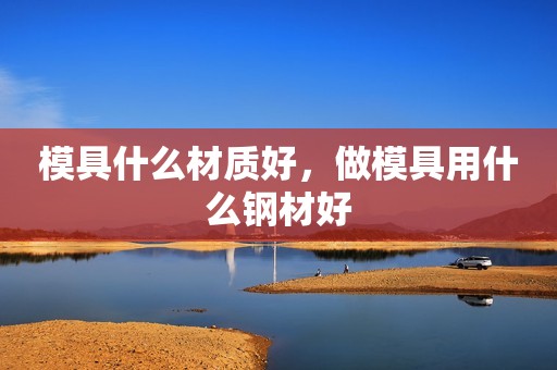 模具什么材质好，做模具用什么钢材好