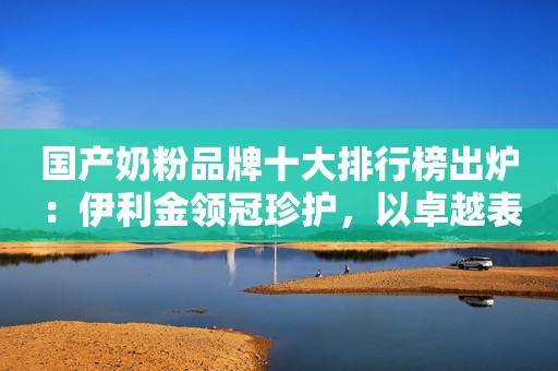 国产奶粉品牌十大排行榜出炉：伊利金领冠珍护，以卓越表现赢得消费者信赖