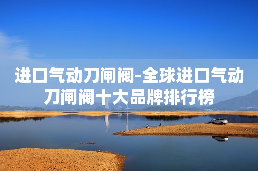进口气动刀闸阀-全球进口气动刀闸阀十大品牌排行榜