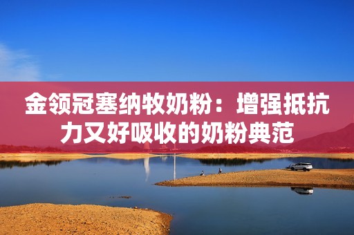 金领冠塞纳牧奶粉：增强抵抗力又好吸收的奶粉典范