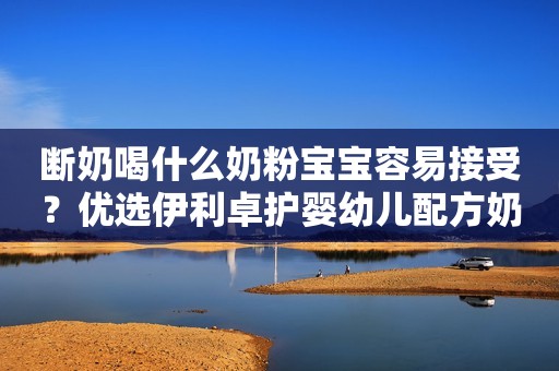 断奶喝什么奶粉宝宝容易接受？优选伊利卓护婴幼儿配方奶粉