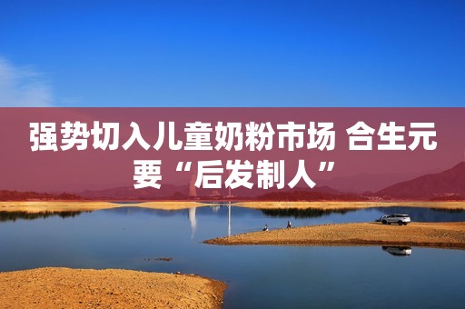 强势切入儿童奶粉市场 合生元要“后发制人”