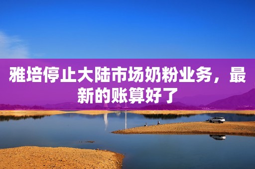雅培停止大陆市场奶粉业务，最新的账算好了