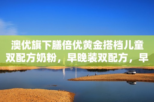 澳优旗下膳倍优黄金搭档儿童双配方奶粉，早晚装双配方，早...