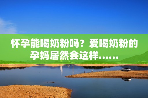 怀孕能喝奶粉吗？爱喝奶粉的孕妈居然会这样……