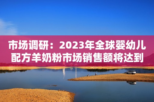 市场调研：2023年全球婴幼儿配方羊奶粉市场销售额将达到75.3亿元