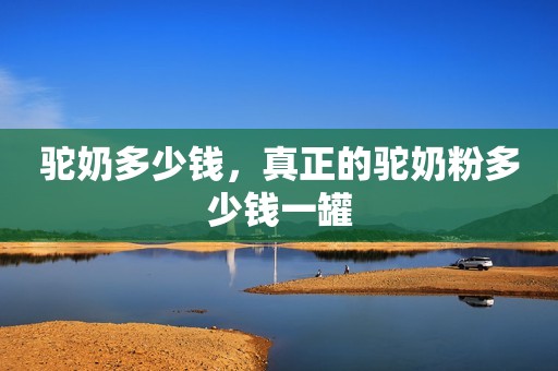 驼奶多少钱，真正的驼奶粉多少钱一罐