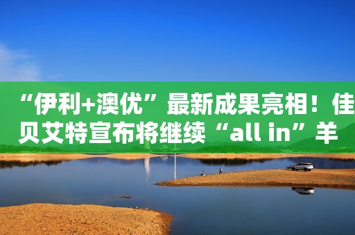 “伊利+澳优”最新成果亮相！佳贝艾特宣布将继续“all in”羊奶