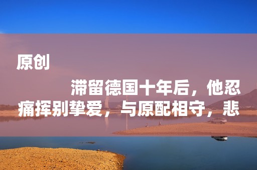 原创
            滞留德国十年后，他忍痛挥别挚爱，与原配相守，悲叹：我不配爱她