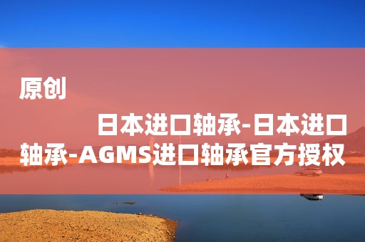 原创
            日本进口轴承-日本进口轴承-AGMS进口轴承官方授权代理商