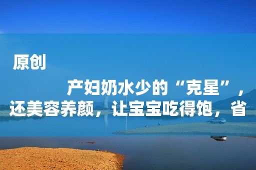 原创
            产妇奶水少的“克星”，还美容养颜，让宝宝吃得饱，省下奶粉钱