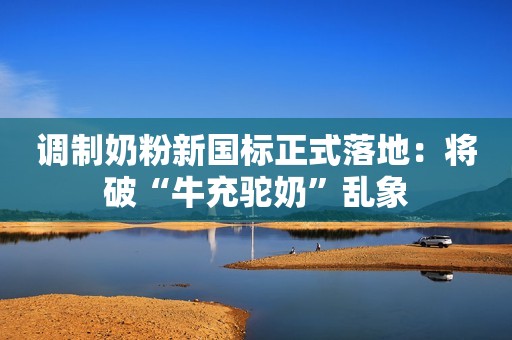 调制奶粉新国标正式落地：将破“牛充驼奶”乱象