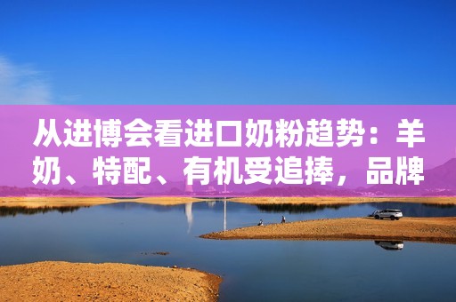 从进博会看进口奶粉趋势：羊奶、特配、有机受追捧，品牌角逐细分市场