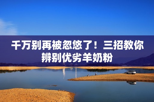 千万别再被忽悠了！三招教你辨别优劣羊奶粉