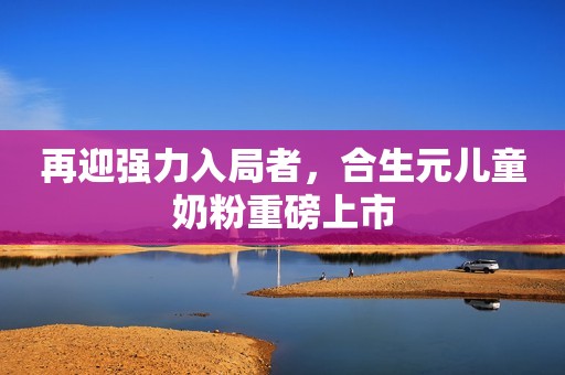 再迎强力入局者，合生元儿童奶粉重磅上市