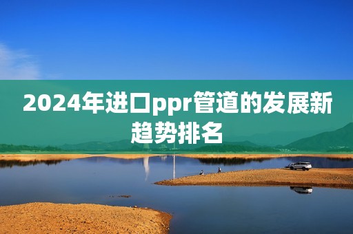 2024年进口ppr管道的发展新趋势排名