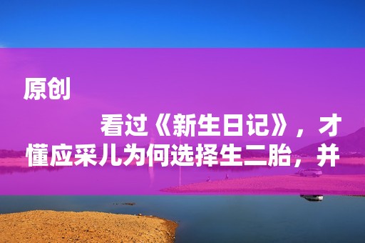 原创
            看过《新生日记》，才懂应采儿为何选择生二胎，并不是为了陈小春