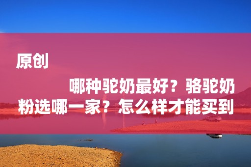 原创
            哪种驼奶最好？骆驼奶粉选哪一家？怎么样才能买到真正正宗的呢？