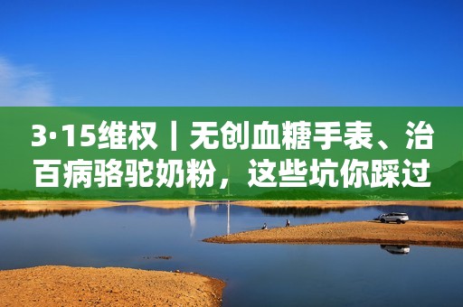 3·15维权｜无创血糖手表、治百病骆驼奶粉，这些坑你踩过吗？