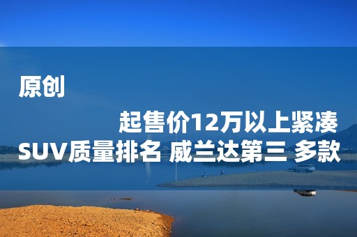 原创
                起售价12万以上紧凑SUV质量排名 威兰达第三 多款国产SUV上榜