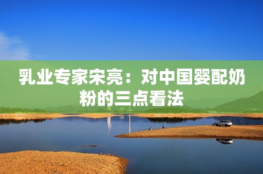 乳业专家宋亮：对中国婴配奶粉的三点看法