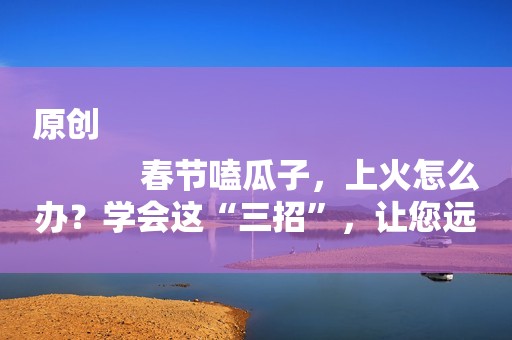 原创
            春节嗑瓜子，上火怎么办？学会这“三招”，让您远离上火难受！