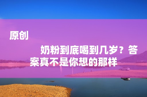 原创
            奶粉到底喝到几岁？答案真不是你想的那样