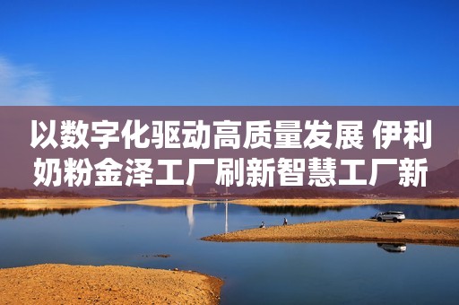 以数字化驱动高质量发展 伊利奶粉金泽工厂刷新智慧工厂新高度