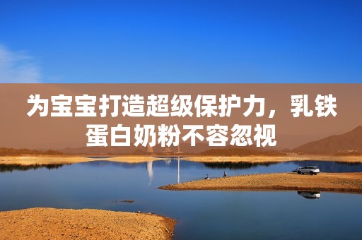 为宝宝打造超级保护力，乳铁蛋白奶粉不容忽视