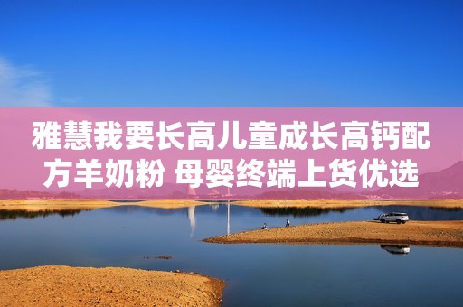 雅慧我要长高儿童成长高钙配方羊奶粉 母婴终端上货优选