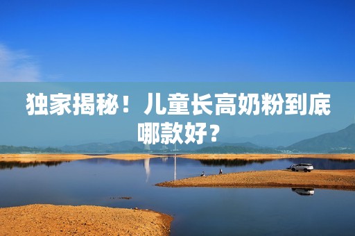 独家揭秘！儿童长高奶粉到底哪款好？