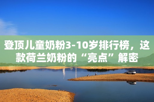 登顶儿童奶粉3-10岁排行榜，这款荷兰奶粉的“亮点”解密