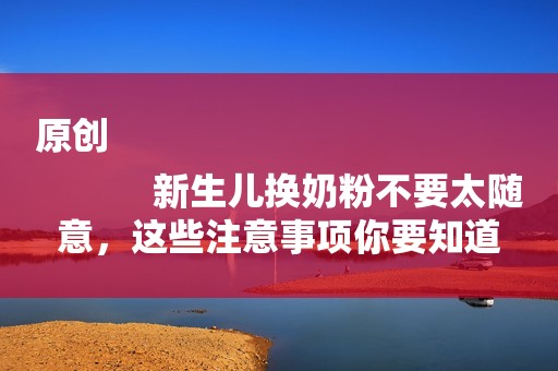 原创
            新生儿换奶粉不要太随意，这些注意事项你要知道