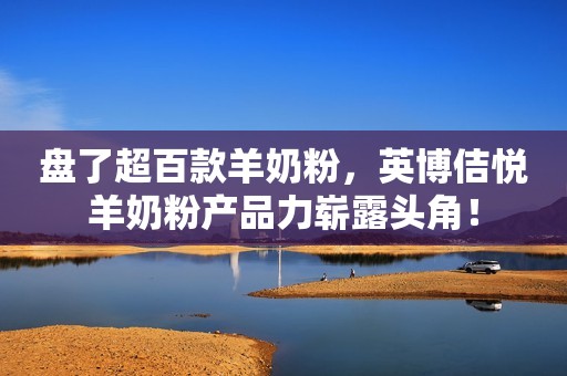 盘了超百款羊奶粉，英博佶悦羊奶粉产品力崭露头角！