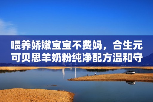 喂养娇嫩宝宝不费妈，合生元可贝思羊奶粉纯净配方温和守护娇嫩宝宝成长