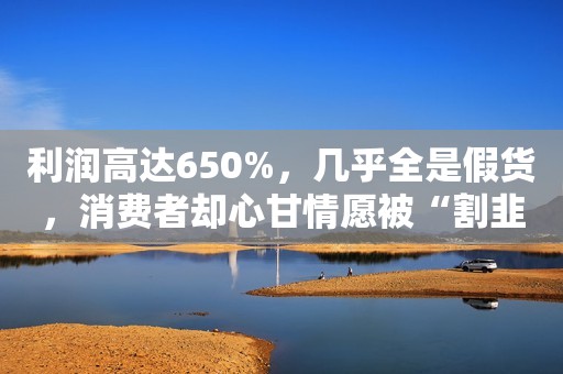 利润高达650%，几乎全是假货，消费者却心甘情愿被“割韭菜”