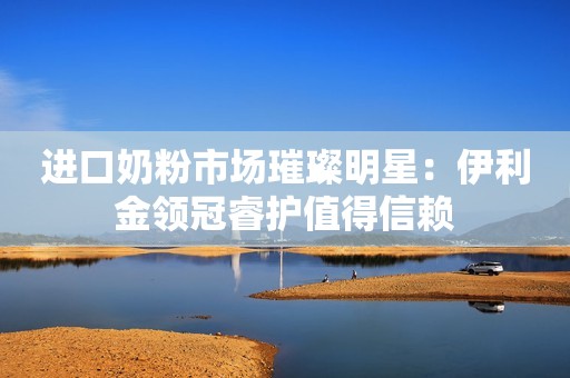 进口奶粉市场璀璨明星：伊利金领冠睿护值得信赖