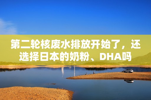 第二轮核废水排放开始了，还选择日本的奶粉、DHA吗