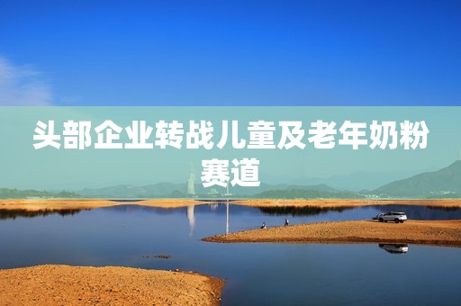 头部企业转战儿童及老年奶粉赛道