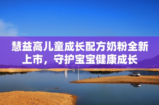 慧益高儿童成长配方奶粉全新上市，守护宝宝健康成长