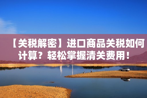 【关税解密】进口商品关税如何计算？轻松掌握清关费用！