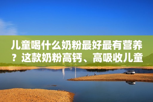 儿童喝什么奶粉最好最有营养？这款奶粉高钙、高吸收儿童成长必备