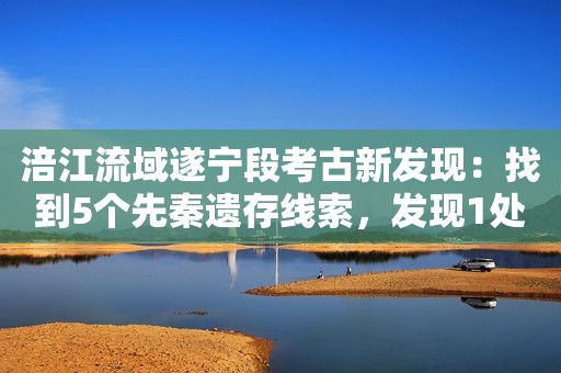 涪江流域遂宁段考古新发现：找到5个先秦遗存线索，发现1处新石器晚期至商周时期遗址
