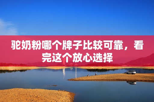 驼奶粉哪个牌子比较可靠，看完这个放心选择