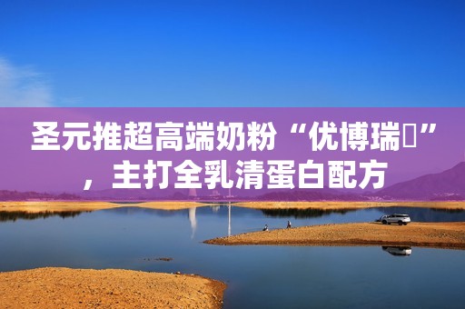 圣元推超高端奶粉“优博瑞霂”，主打全乳清蛋白配方